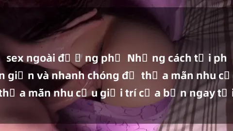 sex ngoài đường phố Những cách tải phim sex về máy đơn giản và nhanh chóng để thỏa mãn nhu cầu giải trí của bạn ngay tại nhà