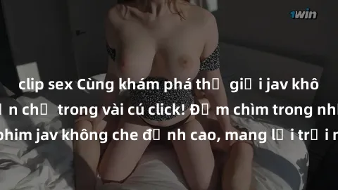 clip sex Cùng khám phá thế giới jav không che siêu hấp dẫn chỉ trong vài cú click! Đắm chìm trong những bộ phim jav không che đỉnh cao, mang lại trải nghiệm thú vị và đầy kích thích.