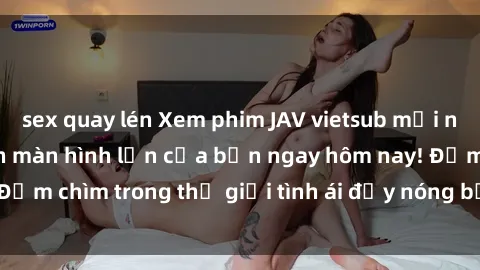 sex quay lén Xem phim JAV vietsub mới nhất và hấp dẫn trên màn hình lớn của bạn ngay hôm nay! Đắm chìm trong thế giới tình ái đầy nóng bỏng và kích thích.