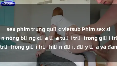 sex phim trung quốc vietsub Phim sex sinh viên: Câu chuyện nóng bỏng của lứa tuổi trẻ trong giới trẻ hiện đại, đầy lửa và đam mê