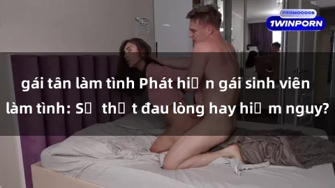 gái tân làm tình Phát hiện gái sinh viên làm tình: Sự thật đau lòng hay hiểm nguy?