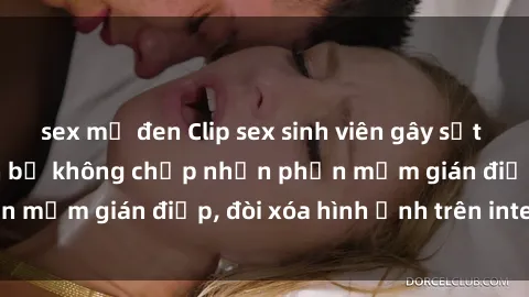sex mỹ đen Clip sex sinh viên gây sốt mạng xã hội: Tuyên bố không chấp nhận phần mềm gián điệp, đòi xóa hình ảnh trên internet
