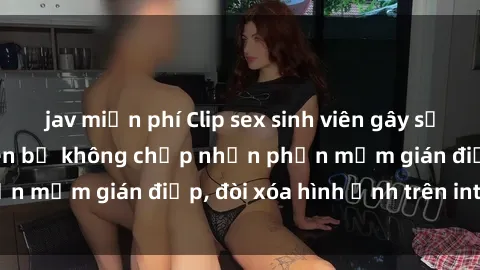 jav miễn phí Clip sex sinh viên gây sốt mạng xã hội: Tuyên bố không chấp nhận phần mềm gián điệp, đòi xóa hình ảnh trên internet