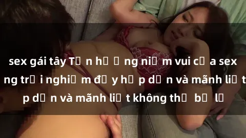 sex gái tây Tận hưởng niềm vui của sex với gái trẻ: những trải nghiệm đầy hấp dẫn và mãnh liệt không thể bỏ lỡ