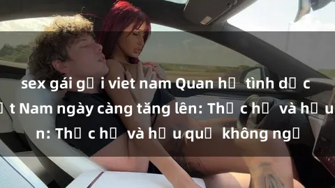 sex gái gọi viet nam Quan hệ tình dục của nữ sinh Việt Nam ngày càng tăng lên: Thực hư và hậu quả không ngờ