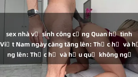 sex nhà vệ sinh công cộng Quan hệ tình dục của nữ sinh Việt Nam ngày càng tăng lên: Thực hư và hậu quả không ngờ
