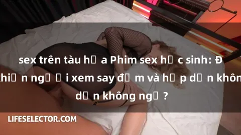 sex trên tàu hỏa Phim sex học sinh: Điều gì khiến người xem say đắm và hấp dẫn không ngờ?