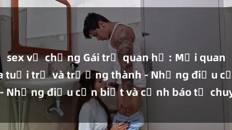 sex vợ chồng Gái trẻ quan hệ: Mối quan hệ khác biệt giữa tuổi trẻ và trưởng thành - Những điều cần biết và cảnh báo từ chuyên gia