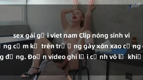 sex gái gọi viet nam Clip nóng sinh viên gây sốc: Hành động cấm kỵ trên trường gây xôn xao cộng đồng. Đoạn video ghi lại cảnh vô lễ khiến dư luận bức xúc.