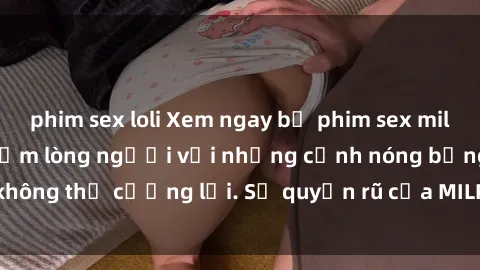 phim sex loli Xem ngay bộ phim sex milf hot nhất, làm say đắm lòng người với những cảnh nóng bỏng không thể cưỡng lại. Sự quyến rũ của MILF sẽ khiến bạn mãnh liệt!