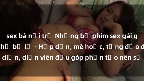 sex bà nội trợ Những bộ phim sex gái già đỉnh cao không thể bỏ lỡ - Hấp dẫn, mê hoặc, từng đạo diễn, diễn viên đều góp phần tạo nên sự hấp dẫn, kích thích.