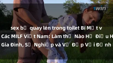 sex bị quay lén trong toilet Bí Mật về Cuộc Sống Của Các MILF Việt Nam: Làm thế Nào Họ Điều Hành Gia Đình, Sự Nghiệp và Vẻ Đẹp Với Định Hình Văn Hóa Đương Đại