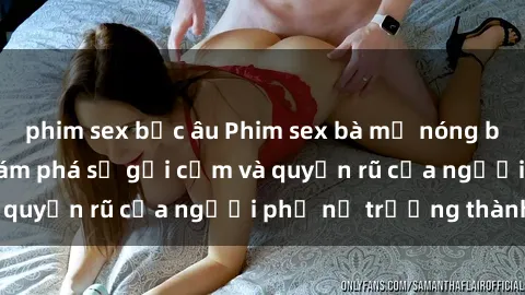 phim sex bắc âu Phim sex bà mẹ nóng bỏng: Hành trình khám phá sự gợi cảm và quyến rũ của người phụ nữ trưởng thành.