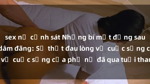 sex nữ cảnh sát Những bí mật đằng sau vẻ ngoài gái già dâm đãng: Sự thật đau lòng về cuộc sống của phụ nữ đã qua tuổi thanh xuân