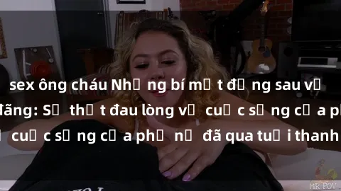sex ông cháu Những bí mật đằng sau vẻ ngoài gái già dâm đãng: Sự thật đau lòng về cuộc sống của phụ nữ đã qua tuổi thanh xuân