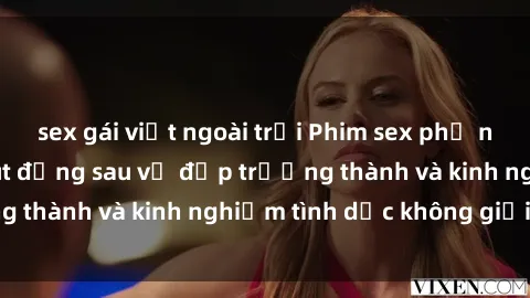 sex gái việt ngoài trời Phim sex phụ nữ lớn tuổi: Sức hút đằng sau vẻ đẹp trưởng thành và kinh nghiệm tình dục không giới hạn