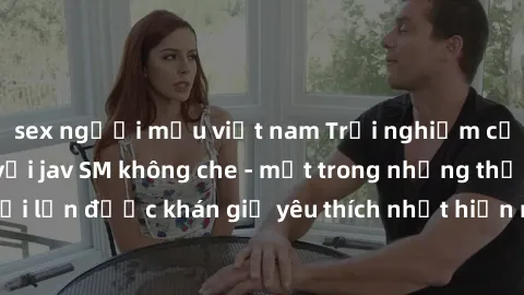 sex người mẫu việt nam Trải nghiệm cảm xúc thăng hoa với jav SM không che - một trong những thể loại phim người lớn được khán giả yêu thích nhất hiện nay. Đảm bảo đem lại sự hấp dẫn, kích thích tối đa