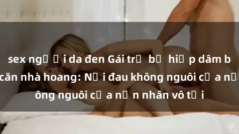 sex người da đen Gái trẻ bị hiếp dâm bạo lực trong căn nhà hoang: Nỗi đau không nguôi của nạn nhân vô tội