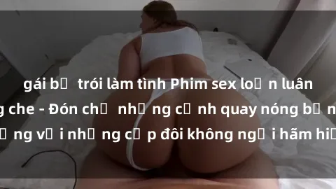 gái bị trói làm tình Phim sex loạn luân đầy kích thích không che - Đón chờ những cảnh quay nóng bỏng với những cặp đôi không ngại hãm hiếp gia đình trong lòng