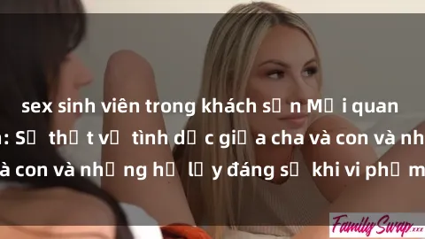sex sinh viên trong khách sạn Mối quan hệ giữa cha và con: Sự thật về tình dục giữa cha và con và những hệ lụy đáng sợ khi vi phạm luật pháp.