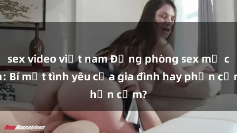 sex video việt nam Động phòng sex mẹ con: Bí mật tình yêu của gia đình hay phản cảm?
