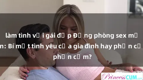làm tình với gái đẹp Động phòng sex mẹ con: Bí mật tình yêu của gia đình hay phản cảm?