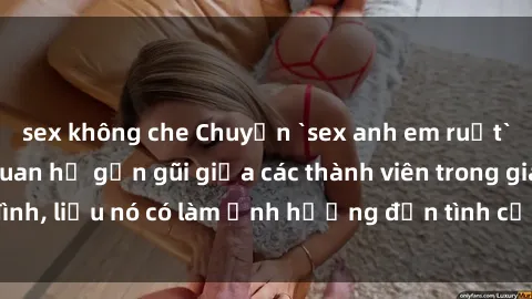 sex không che Chuyện `sex anh em ruột` - Đề cập đến quan hệ gần gũi giữa các thành viên trong gia đình, liệu nó có làm ảnh hưởng đến tình cảm gia đình hay không?
