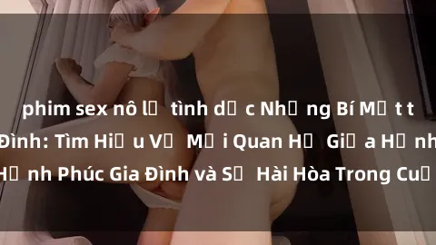 phim sex nô lệ tình dục Những Bí Mật trong Tình Dục Gia Đình: Tìm Hiểu Về Mối Quan Hệ Giữa Hạnh Phúc Gia Đình và Sự Hài Hòa Trong Cuộc Sống Tình Dục