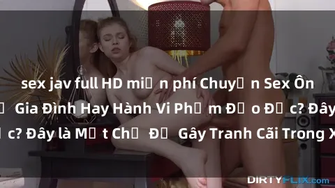 sex jav full HD miễn phí Chuyện Sex Ông Cháu: Mối Quan Hệ Gia Đình Hay Hành Vi Phạm Đạo Đức? Đây là Một Chủ Đề Gây Tranh Cãi Trong Xã Hội Hiện Nay.