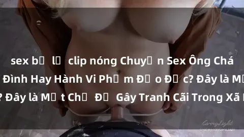 sex bị lộ clip nóng Chuyện Sex Ông Cháu: Mối Quan Hệ Gia Đình Hay Hành Vi Phạm Đạo Đức? Đây là Một Chủ Đề Gây Tranh Cãi Trong Xã Hội Hiện Nay.