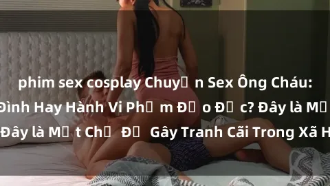phim sex cosplay Chuyện Sex Ông Cháu: Mối Quan Hệ Gia Đình Hay Hành Vi Phạm Đạo Đức? Đây là Một Chủ Đề Gây Tranh Cãi Trong Xã Hội Hiện Nay.