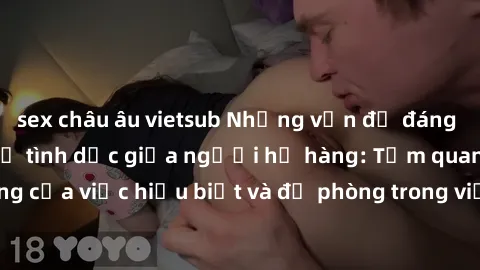 sex châu âu vietsub Những vấn đề đáng quan tâm về quan hệ tình dục giữa người họ hàng: Tầm quan trọng của việc hiểu biết và đề phòng trong việc tiếp xúc trong gia đình.