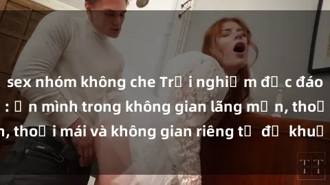 sex nhóm không che Trải nghiệm độc đáo tại sex nhà nghỉ: ẩn mình trong không gian lãng mạn, thoải mái và không gian riêng tư để khuấy động tình ái.