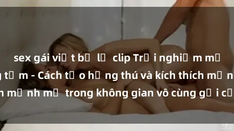 sex gái việt bị lộ clip Trải nghiệm mới lạ với sex phòng tắm - Cách tạo hứng thú và kích thích mạnh mẽ trong không gian vô cùng gợi cảm và lãng mạn