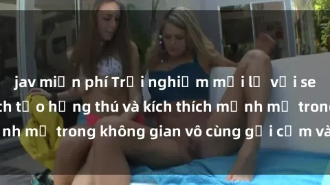 jav miễn phí Trải nghiệm mới lạ với sex phòng tắm - Cách tạo hứng thú và kích thích mạnh mẽ trong không gian vô cùng gợi cảm và lãng mạn