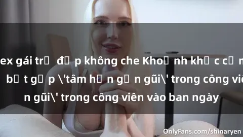 sex gái trẻ đẹp không che Khoảnh khắc cấm kỵ: Cặp đôi bị bắt gặp 'tâm hồn gần gũi' trong công viên vào ban ngày
