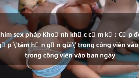 phim sex pháp Khoảnh khắc cấm kỵ: Cặp đôi bị bắt gặp 'tâm hồn gần gũi' trong công viên vào ban ngày