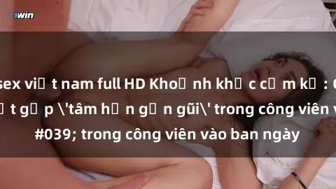 sex việt nam full HD Khoảnh khắc cấm kỵ: Cặp đôi bị bắt gặp 'tâm hồn gần gũi' trong công viên vào ban ngày
