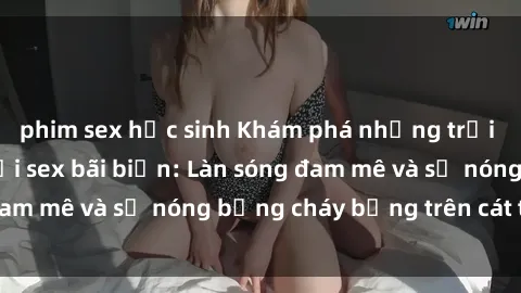 phim sex học sinh Khám phá những trải nghiệm độc đáo tại sex bãi biển: Làn sóng đam mê và sự nóng bỏng cháy bỏng trên cát trắng