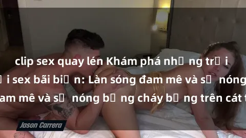 clip sex quay lén Khám phá những trải nghiệm độc đáo tại sex bãi biển: Làn sóng đam mê và sự nóng bỏng cháy bỏng trên cát trắng