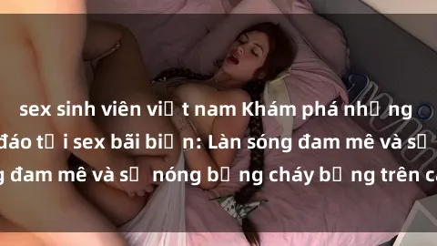 sex sinh viên việt nam Khám phá những trải nghiệm độc đáo tại sex bãi biển: Làn sóng đam mê và sự nóng bỏng cháy bỏng trên cát trắng