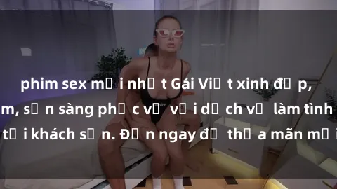phim sex mới nhất Gái Việt xinh đẹp, nồng nàn tình cảm, sẵn sàng phục vụ với dịch vụ làm tình tại khách sạn. Đến ngay để thỏa mãn mọi khao khát của bạn!