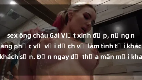 sex ông cháu Gái Việt xinh đẹp, nồng nàn tình cảm, sẵn sàng phục vụ với dịch vụ làm tình tại khách sạn. Đến ngay để thỏa mãn mọi khao khát của bạn!