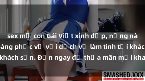 sex mẹ con Gái Việt xinh đẹp, nồng nàn tình cảm, sẵn sàng phục vụ với dịch vụ làm tình tại khách sạn. Đến ngay để thỏa mãn mọi khao khát của bạn!