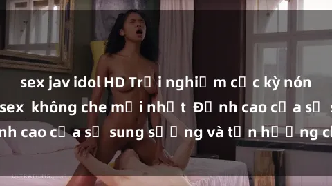 sex jav idol HD Trải nghiệm cực kỳ nóng bỏng trong phim sex  không che mới nhất  Đỉnh cao của sự sung sướng và tận hưởng chân thật