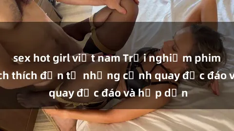 sex hot girl việt nam Trải nghiệm phim sex : Sự kích thích đến từ những cảnh quay độc đáo và hấp dẫn