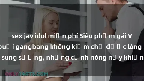 sex jav idol miễn phí Siêu phẩm gái Việt tham gia trong buổi gangbang không kiềm chế được lòng sung sướng, những cảnh nóng nảy khiến ai cũng phải mãn nhãn