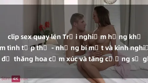 clip sex quay lén Trải nghiệm hứng khởi cùng với việc làm tình tập thể - những bí mật và kinh nghiệm để thăng hoa cảm xúc và tăng cường sự gắn kết trong mối quan hệ