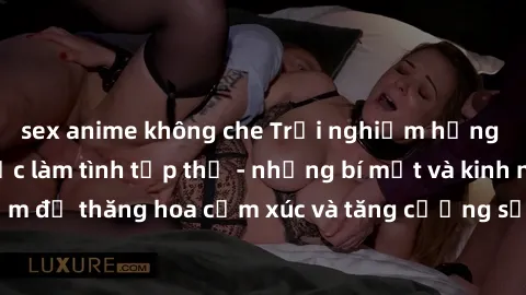 sex anime không che Trải nghiệm hứng khởi cùng với việc làm tình tập thể - những bí mật và kinh nghiệm để thăng hoa cảm xúc và tăng cường sự gắn kết trong mối quan hệ