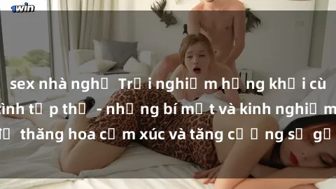 sex nhà nghỉ Trải nghiệm hứng khởi cùng với việc làm tình tập thể - những bí mật và kinh nghiệm để thăng hoa cảm xúc và tăng cường sự gắn kết trong mối quan hệ